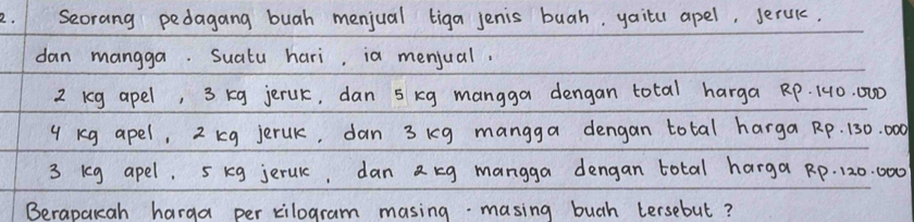 Seorang pedagang buah menjual tiga jenis buah, yaitu apel, serul. 
dan mangga. Suatu hari, ia menjual.
2 kg apel, 3 kg jerUk, dan 5 kg mangga dengan total harga RP. 140. 000
4 kg apel, 2 kg jeruk, dan 3 ig mangga dengan total harga Rp. 130. 000
3 ieg apel. 5 kg jeruk, dan a kg mangga dengan total harga Rp. 120. 000
Berapaicah harga per kilogram masing- masing bugh tersebut?