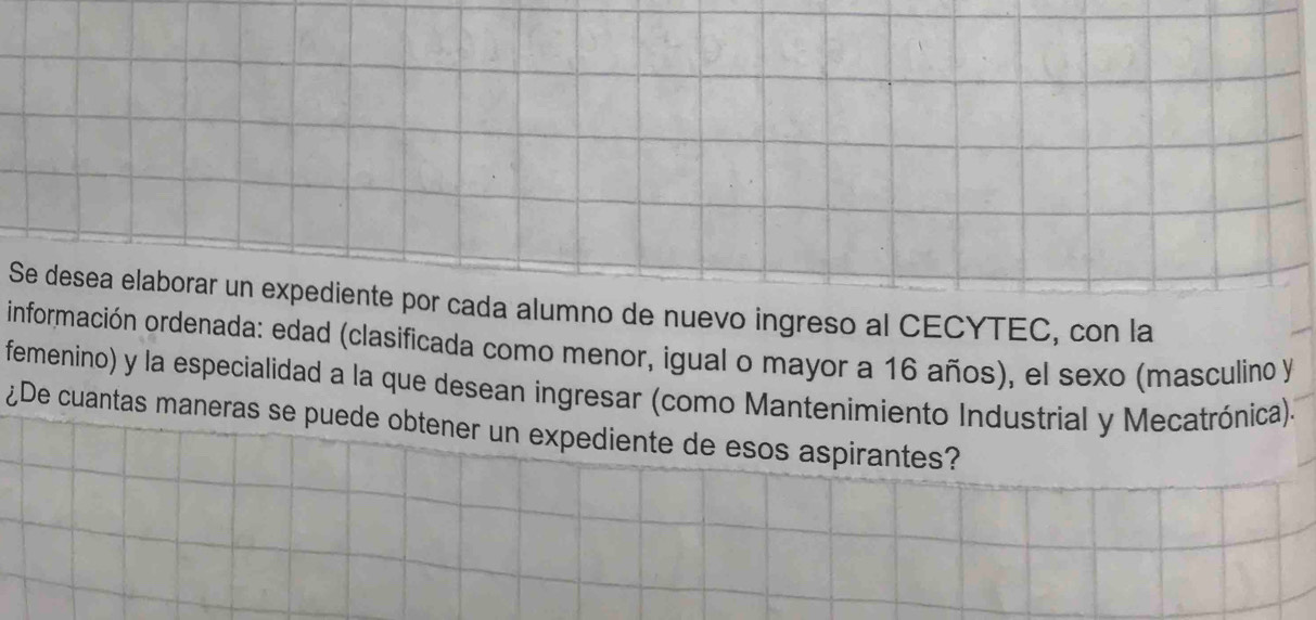 Se desea elaborar un expediente por cada alumno de nuevo ingreso al CECYTEC, con la 
información ordenada: edad (clasificada como menor, igual o mayor a 16 años), el sexo (masculino y 
femenino) y la especialidad a la que desean ingresar (como Mantenimiento Industrial y Mecatrónica). 
¿De cuantas maneras se puede obtener un expediente de esos aspirantes?