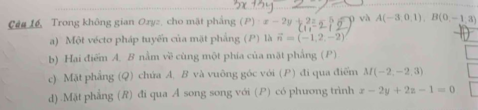 Câu 16, Trong không gian Oryz, cho mặt phẳng (P) x-2y+2z-5 và A(-3,0,1), B(0,-1,3)
a) Một vécto pháp tuyến của mặt phẳng (P) là vector n=(-1,2,-2)
b) Hai điểm A, B nằm về cùng một phía của mặt phẳng (P). 
c) Mặt phẳng (Q) chứa A, B và vuông góc với (P) đi qua điểm M(-2,-2,3)
d).Mặt phẳng (R) đi qua A song song với (P) có phương trình x-2y+2z-1=0