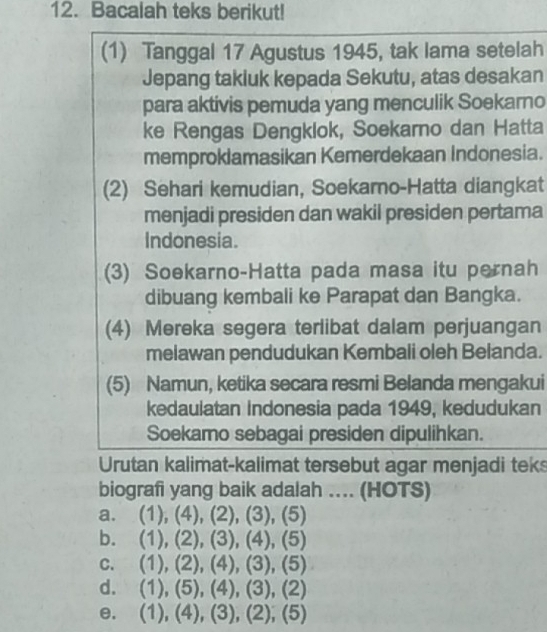 Bacalah teks berikut!
(1) Tanggal 17 Agustus 1945, tak lama setelah
Jepang takiuk kepada Sekutu, atas desakan
para aktivis pemuda yang menculik Soekarno
ke Rengas Dengklok, Soekarno dan Hatta
memproklamasikan Kemerdekaan Indonesia.
(2) Sehari kemudian, Soekamo-Hatta diangkat
menjadi presiden dan wakil presiden pertama
Indonesia.
(3) Soekarno-Hatta pada masa itu pernah
dibuang kembali ke Parapat dan Bangka.
(4) Mereka segera terlibat dalam perjuangan
melawan pendudukan Kembali oleh Belanda.
(5) Namun, ketika secara resmi Belanda mengakui
kedaulatan Indonesia pada 1949, kedudukan
Soekamo sebagai presiden dipulihkan.
Urutan kalimat-kalimat tersebut agar menjadi teks
biografi yang baik adalah ... (HOTS)
a. (1),(4), (2), (3), (5)
b. (1),(2), (3), (4), (5)
C. (1),(2), (4), (3), (5)
d. (1),(5),(4),(3),(2)
e. (1),(4), (3),(2),(5)