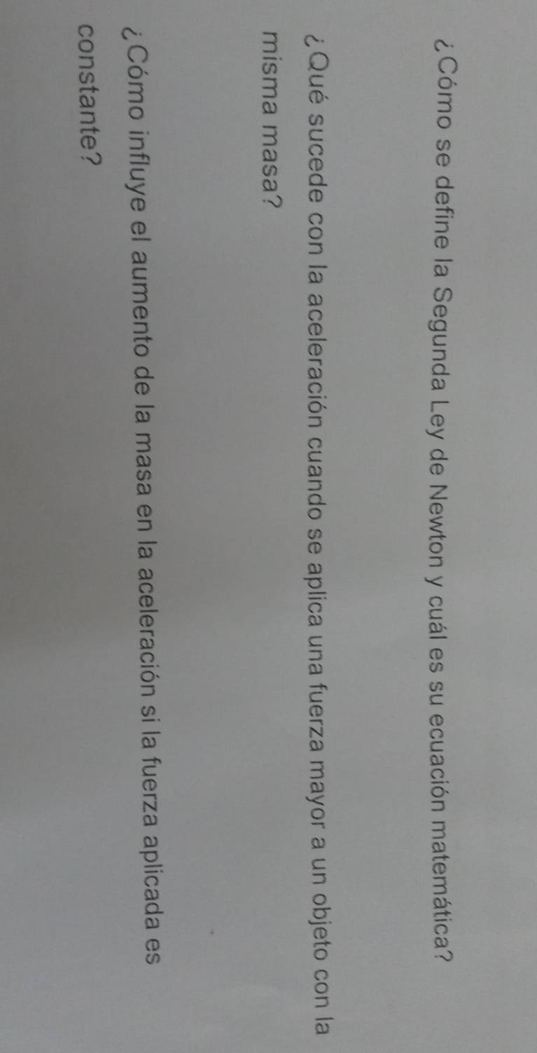 ¿Cómo se define la Segunda Ley de Newton y cuál es su ecuación matemática? 
¿Qué sucede con la aceleración cuando se aplica una fuerza mayor a un objeto con la 
misma masa? 
¿Cómo influye el aumento de la masa en la aceleración si la fuerza aplicada es 
constante?