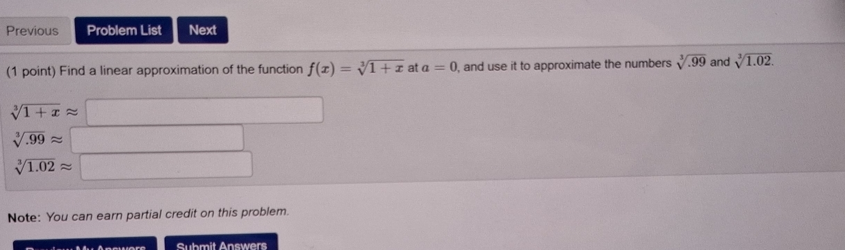 Previous Problem List Next 
(1 point) Find a linear approximation of the function f(x)=sqrt[3](1+x) at a=0 , and use it to approximate the numbers sqrt[3](.99) and sqrt[3](1.02).
sqrt[3](1+x)approx
sqrt[3](.99)approx
sqrt[3](1.02)approx
Note: You can earn partial credit on this problem. 
Submit Answers