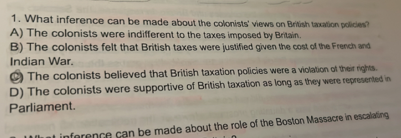 What inference can be made about the colonists' views on British taxation policies?
A) The colonists were indifferent to the taxes imposed by Britain.
B) The colonists felt that British taxes were justified given the cost of the French and
Indian War.
C) The colonists believed that British taxation policies were a violation of their rights.
D) The colonists were supportive of British taxation as long as they were represented in
Parliament.
inforence can be made about the role of the Boston Massacre in escalating