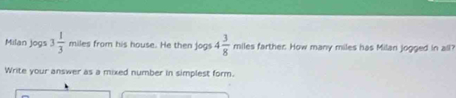 Milan jogs 3 1/3  miles from his house. He then jogs 4 3/8  11 miles farther. How many miles has Milan jogged in all? 
Write your answer as a mixed number in simplest form.