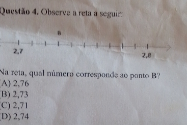 Observe a reta a seguir:
Na reta, qual número corresponde ao ponto B?
A) 2,76
B) 2,73
(C) 2,71
(D) 2,74