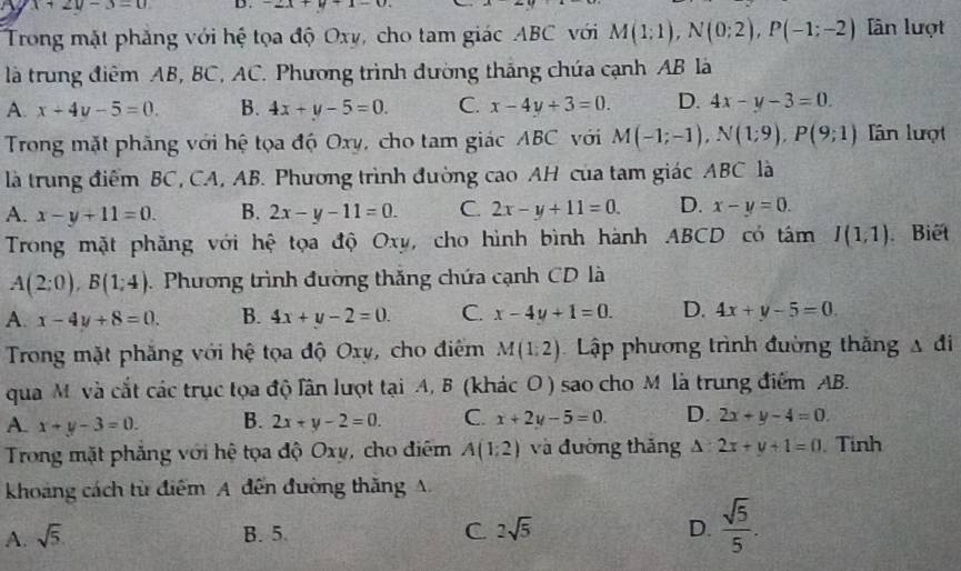 x+2y-3=0 D . -2x+y+1-0 x
Trong mặt phẳng với hệ tọa độ Oxy, cho tam giác ABC với M(1;1),N(0;2),P(-1;-2) lân lượt
là trung điểm AB, BC, AC. Phương trình đường thắng chứa cạnh AB là
A. x+4y-5=0. B. 4x+y-5=0. C. x-4y+3=0. D. 4x-y-3=0.
Trong mặt phăng với hệ tọa độ Oxy, cho tam giác ABC với M(-1;-1),N(1;9),P(9;1) Tân lượt
là trung điểm BC, CA, AB. Phương trình đường cao AH của tam giác ABC là
A. x-y+11=0. B. 2x-y-11=0. C. 2x-y+11=0. D. x-y=0.
Trong mặt phăng với hệ tọa độ Oxy, cho hình bình hành ABCD có tâm I(1,1) Biết
A(2:0),B(1;4).  Phương trình đường thắng chứa cạnh CD là
A. x-4y+8=0. B. 4x+y-2=0. C. x-4y+1=0. D. 4x+y-5=0.
Trong mặt phẳng với hệ tọa độ Oxy, cho điểm M(1,2) Lập phương trình đường thắng △ di
qua M và cắt các trục tọa độ lần lượt tại A, B (khác O) sao cho M là trung điểm AB.
A. x+y-3=0. B. 2x+y-2=0. C. x+2y-5=0. D. 2x+y-4=0.
Trong mặt phẳng với hệ tọa độ Oxy, cho điểm A(1:2) và đường thăng △ :2x+y+1=0.Tính
khoảng cách từ điểm A đến đường thăng A
A. sqrt(5). B. 5. C 2sqrt(5) D.  sqrt(5)/5 .