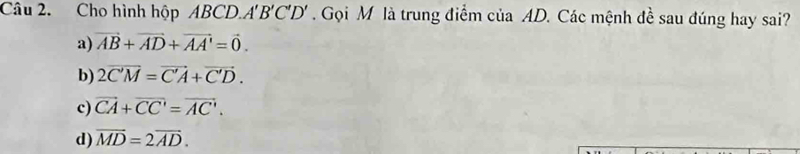 Cho hình hộp ABCD.. A'B'C'D'. Gọi M là trung điểm của AD. Các mệnh đề sau đúng hay sai?
a) vector AB+vector AD+vector AA'=vector 0.
b) 2overline C'M=vector C'A+vector C'D.
c) vector CA+overline CC'=vector AC'.
d) vector MD=2vector AD.