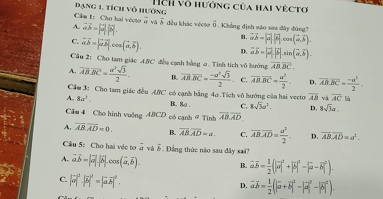 ích vô hướng của hai véctơ
Dạng 1. tích Vô hướng
Câu 1: Cho hai véctơ vector a và vector b đều khác véctơ vector 0
A. vector a.vector b=|vector a|.|vector b|.. Khẳng định nào sau dây đúng?
C. vector a.vector b=|vector a.vector b|.cos (vector a,vector b).
B. vector a.vector b=|vector a|.|vector b|.cos (vector a,vector b).
D. vector a.vector b=|vector a|.|vector b|.sin (vector a,vector b).
Câu 2: Cho tam giác ABC đều cạnh bằng a. Tính tích vô hướng vector AB.vector BC.
A. overline AB.overline BC= a^2sqrt(3)/2 . B. overline AB.overline BC= (-a^2sqrt(3))/2 . C. overline AB.overline BC= a^2/2 . D. overline AB.overline BC= (-a^2)/2 .
Câu 3: Cho tam giác đều ABC có cạnh bằng 4a .Tích vô hướng của hai vectơ vector AB và overline AC là
A. 8a^2. B. 8a .
C. 8sqrt(3)a^2.
D. 8sqrt(3)a.
Câu 4 Cho hình vuông ABCD có cạnh # Tính vector AB.vector AD.
A. vector AB.vector AD=0.
B. overline AB.overline AD=a. C. overline AB.overline AD= a^2/2 . D. vector AB.vector AD=a^2.
Câu 5: Cho hai véc tơ vector a và vector b. Đẳng thức nào sau đây sai?
A. vector a.vector b=|vector a|.|vector b|.cos (vector a,vector b).
B. vector a.vector b= 1/2 (|vector a|^2+|vector b|^2-|vector a-vector b|^2).
C. |vector a|^2· |vector b|^2=|vector a.vector b|^2.
D. vector a.vector b= 1/2 (|vector a+vector b|^2-|vector a|^2-|vector b|^2).