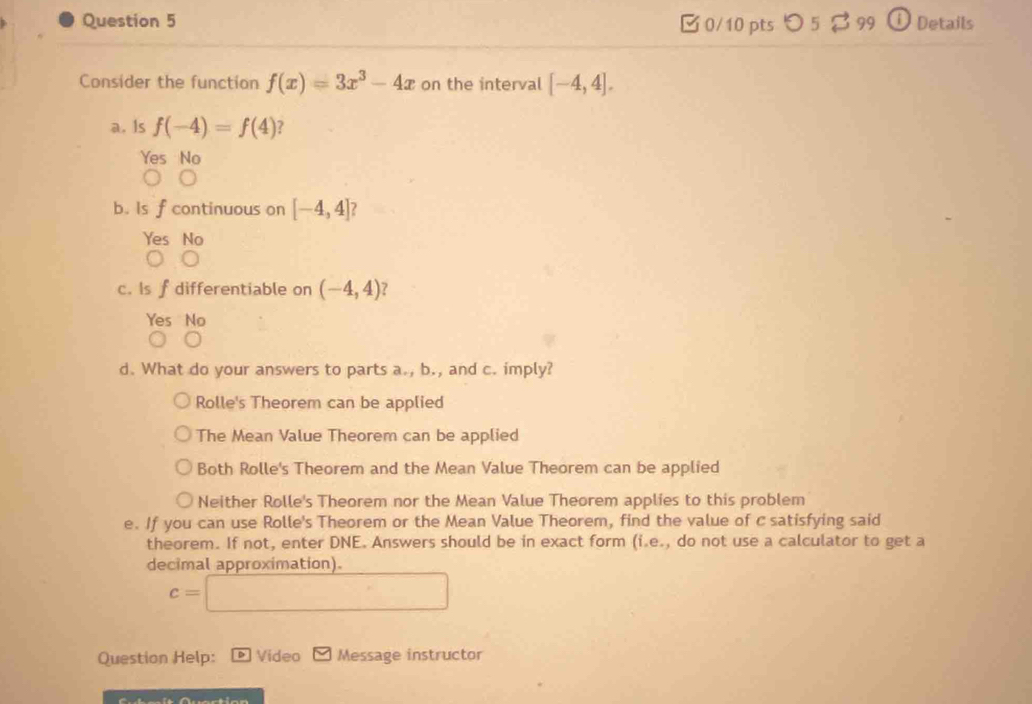 つ 5 99 O Details
Consider the function f(x)=3x^3-4x on the interval [-4,4]. 
a. Is f(-4)=f(4) ?
Yes No
b. Is f continuous on [-4,4] ?
Yes No
c. Is f differentiable on (-4,4) ?
Yes No
d. What do your answers to parts a., b., and c. imply?
Rolle's Theorem can be applied
The Mean Value Theorem can be applied
Both Rolle's Theorem and the Mean Value Theorem can be applied
Neither Rolle's Theorem nor the Mean Value Theorem applies to this problem
e. If you can use Rolle's Theorem or the Mean Value Theorem, find the value of c satisfying said
theorem. If not, enter DNE. Answers should be in exact form (i.e., do not use a calculator to get a
decimal approximation).
c=□
Question Help: D Video Message instructor