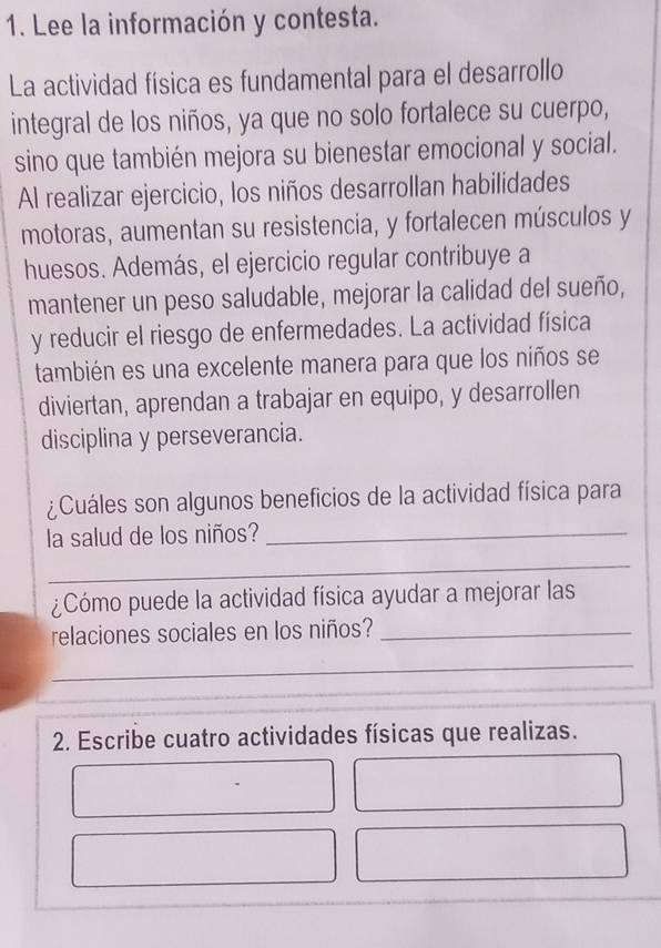 Lee la información y contesta. 
La actividad física es fundamental para el desarrollo 
integral de los niños, ya que no solo fortalece su cuerpo, 
sino que también mejora su bienestar emocional y social. 
Al realizar ejercicio, los niños desarrollan habilidades 
motoras, aumentan su resistencia, y fortalecen músculos y 
huesos. Además, el ejercicio regular contribuye a 
mantener un peso saludable, mejorar la calidad del sueño, 
y reducir el riesgo de enfermedades. La actividad física 
también es una excelente manera para que los niños se 
diviertan, aprendan a trabajar en equipo, y desarrollen 
disciplina y perseverancia. 
¿Cuáles son algunos beneficios de la actividad física para 
la salud de los niños?_ 
_ 
¿Cómo puede la actividad física ayudar a mejorar las 
relaciones sociales en los niños?_ 
_ 
2. Escribe cuatro actividades físicas que realizas.