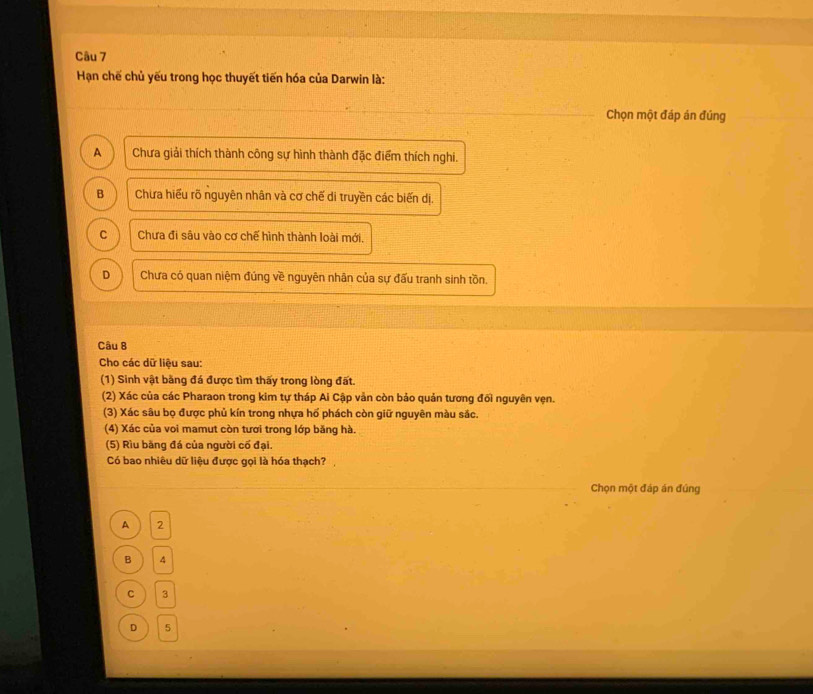 Hạn chế chủ yếu trong học thuyết tiến hóa của Darwin là:
Chọn một đáp án đúng
A Chưa giải thích thành công sự hình thành đặc điểm thích nghi.
B Chưa hiểu rõ nguyên nhân và cơ chế di truyền các biến dị.
C Chưa đi sâu vào cơ chế hình thành loài mới,
D Chưa có quan niệm đúng về nguyên nhân của sự đấu tranh sinh tồn.
Câu 8
Cho các dữ liệu sau:
(1) Sinh vật bằng đá được tìm thấy trong lòng đất.
(2) Xác của các Pharaon trong kim tự tháp Ai Cập vản còn bảo quản tương đối nguyên vẹn.
(3) Xác sâu bọ được phủ kín trong nhựa hổ phách còn giữ nguyên màu sắc.
(4) Xác của voi mamut còn tươi trong lớp băng hà.
(5) Rìu băng đá của người cố đại.
Có bao nhiêu dữ liệu được gọi là hóa thạch?,
Chọn một đáp án đúng
A 2
B  4
c ) 3
D  5