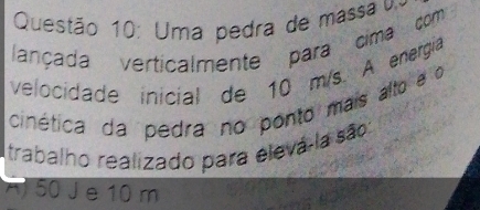 Uma pedra de massa 
lançada verticalmente para cima com
velocidade inicial de 10 m/s. A energia
cinética da pedra no ponto mais alto e o
Itrabalho realizado para elevá-la são
A 50 J e 10 m