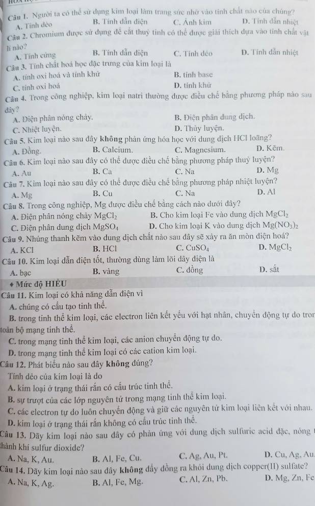 Người ta có thể sử dụng kim loại làm trang sức nhờ vào tính chất nào của chúng?
A. Tính dẻo B. Tính dẫn điện C. Ảnh kim D. Tỉnh dẫn nhiệt
Câu 2. Chromium được sử dụng đề cắt thuỷ tinh có thể được giải thích dựa vào tinh chất vật
lí nào?
A. Tính cứng B. Tính dẫn diện C. Tính déo D. Tính dẫn nhiệt
Câu 3. Tính chất hoá học đặc trưng của kim loại là
A. tính oxi hoá và tính khử B. tinh base
C. tính oxi hoá
D. tính khử
Câu 4. Trong công nghiệp, kim loại natri thường được điều chế bằng phương pháp nào sau
dây?
A. Điện phân nóng chảy. B. Điện phân dung dịch.
C. Nhiệt luyện. D. Thủy luyện.
Câu 5. Kim loại nào sau đây không phản ứng hóa học với dung dịch HCl loãng?
A. Đồng. B. Calcium. C. Magnesium. D. Kēm.
Cầu 6. Kim loại nào sau đây có thhat e được điều chế bằng phương pháp thuý luyện?
A. Au B. Ca C. Na D. Mg
Câu 7. Kim loại nào sau đây có thể được điều chế bằng phương pháp nhiệt luyện?
A. Mg B. Cu C. Na D. Al
Câu 8. Trong công nghiệp, Mg được điều chế bằng cách nào dưới đây?
A. Điện phân nóng chảy MgCl_2 B. Cho kim loại Fe vào dung dịch MgCl_2
C. Điện phân dung dịch MgSO_4 D. Cho kim loại K vào dung dịch Mg(NO_3)_2
Câu 9. Nhúng thanh kẽm vào dung dịch chất nào sau đây sẽ xảy ra ăn mòn điện hoá?
A. KCl B. HCl C. CuSO_4 D. MgCl_2
Câu 10. Kim loại đẫn điện tốt, thường dùng làm lõi dây điện là
A. bạc B. vàng C. dong D. shat at
Mức độ HIÉU
Câu 11. Kim loại có khả năng dẫn điện vì
A. chúng có cầu tạo tinh thể.
B. trong tinh thể kim loại, các electron liên kết yếu với hạt nhân, chuyền động tự do tron
toàn bộ mạng tinh thể.
C. trong mạng tinh thể kim loại, các anion chuyển động tự do.
D. trong mạng tinh thể kim loại có các cation kim loại.
Câu 12. Phát biểu nào sau đây không đúng?
Tính dẻo của kim loại là do
A. kim loại ở trạng thái rắn có cấu trúc tinh thể.
B. sự trượt của các lớp nguyên tử trong mạng tinh thể kim loại.
C. các electron tự do luôn chuyển động và giữ các nguyên tử kim loại liên kết với nhau.
D. kim loại ở trạng thái rấn không có cầu trúc tinh thể.
Câu 13. Dãy kim loại nào sau đây có phản ứng với dung dịch sulfuric acid đặc, nóng
khành khí sulfur dioxide?
A. Na, K, Au. B. Al, Fe, Cu. C. Ag, Au, Pt. D. Cu, Ag, Au.
Câu 14. Dãy kim loại nảo sau dây không đầy đồng ra khỏi dung dịch copper(II) sulfate?
A. Na, K, Ag. B. Al, Fe, Mg. C. Al, Zn, Pb. D. Mg, Zn, Fe