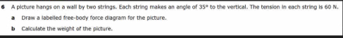 A picture hangs on a wall by two strings. Each string makes an angle of 35° to the vertical. The tension in each string is 60 N, 
a Draw a labelled free-body force diagram for the picture. 
b Calculate the weight of the picture.