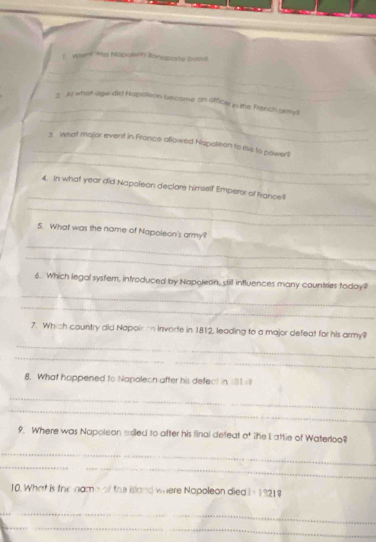 went was hapoleon Ionaparte borns 
_ 
_ 
_ 
_ 
2. At what age did Napoleon become an officer in the French armyl 
_ 
_ 
3. What major event in France allowed Napoleon to rise to power? 
_ 
4. In what year did Napoleon declare himself Emperor of France? 
_ 
5. What was the name of Napoleon's army? 
_ 
_ 
_ 
6. Which legal system, introduced by Napoleon, still influences many countries today? 
_ 
7. Which country did Napoir an invade in 1812, leading to a major defeat for his army? 
_ 
_ 
8. What happened to Napoleon after his defect in 181
_ 
_ 
9. Where was Napoleon exiled to after his final defeat O^+ the L attle of Waterloo? 
_ 
_ 
10. What is the name of the island where Napoleon died i=1 321 
_ 
_