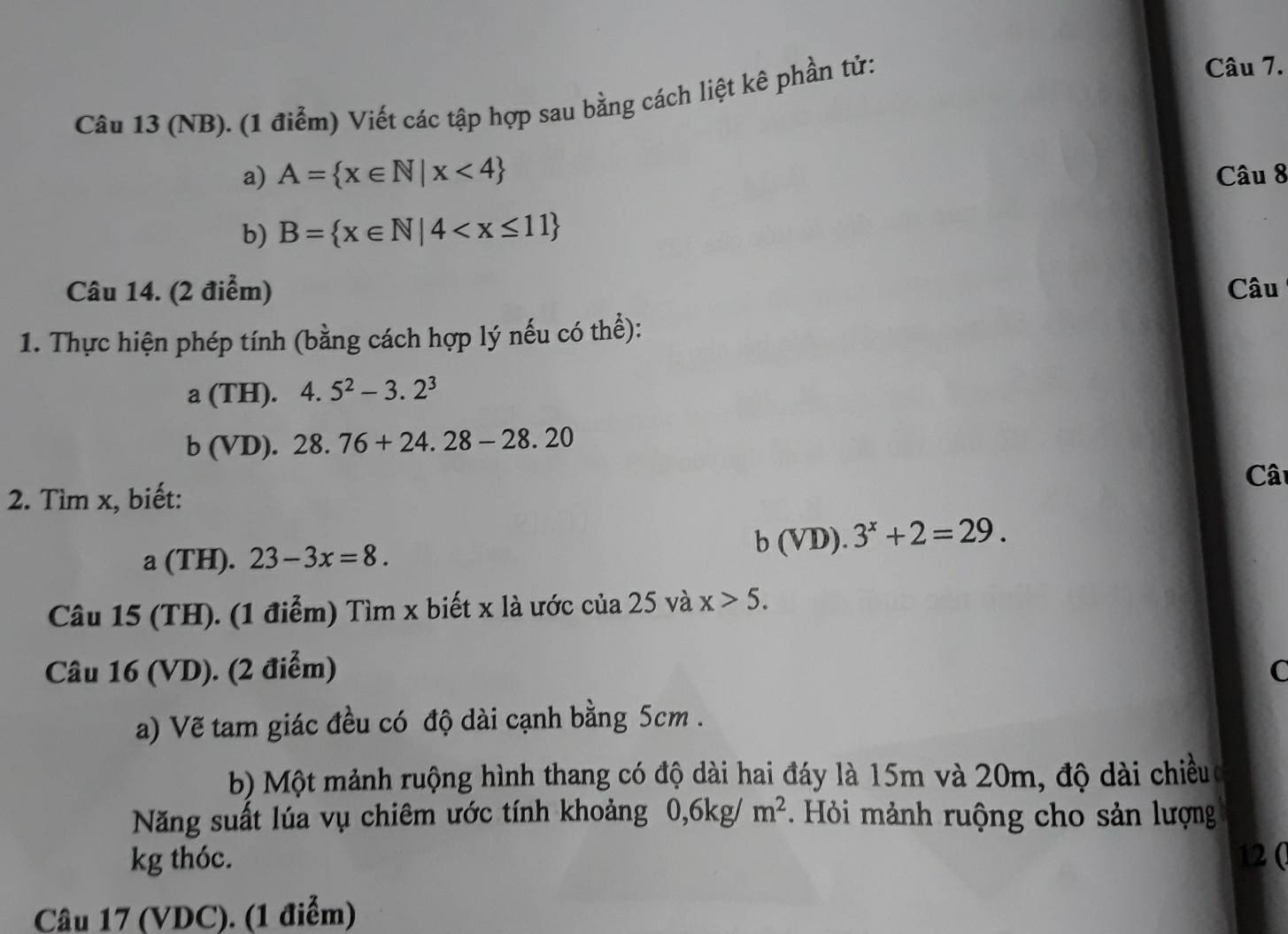 (NB). (1 điểm) Viết các tập hợp sau bằng cách liệt kê phần tử: 
Câu 7. 
a) A= x∈ N|x<4 Câu 8 
b) B= x∈ N|4
Câu 14. (2 điểm) Câu 
1. Thực hiện phép tính (bằng cách hợp lý nếu có thể):
a(TH).4.5^2-3.2^3
b(VD).28.76+24.28-28.20
Cât 
2. Tìm x, biết: 
a (TH). 23-3x=8.
b(VD).3^x+2=29. 
Câu 15 (TH). (1 điểm) Tìm x biết x là ước của 25 và x>5. 
Câu 16 (VD). (2 điểm) C 
a) Vẽ tam giác đều có độ dài cạnh bằng 5cm. 
b) Một mảnh ruộng hình thang có độ dài hai đáy là 15m và 20m, độ dài chiềuc 
Năng suất lúa vụ chiêm ước tính khoảng 0, 6kg/m^2. Hỏi mảnh ruộng cho sản lượng 
kg thóc. 12 ( 
Câu 17 (VDC). (1 điểm)