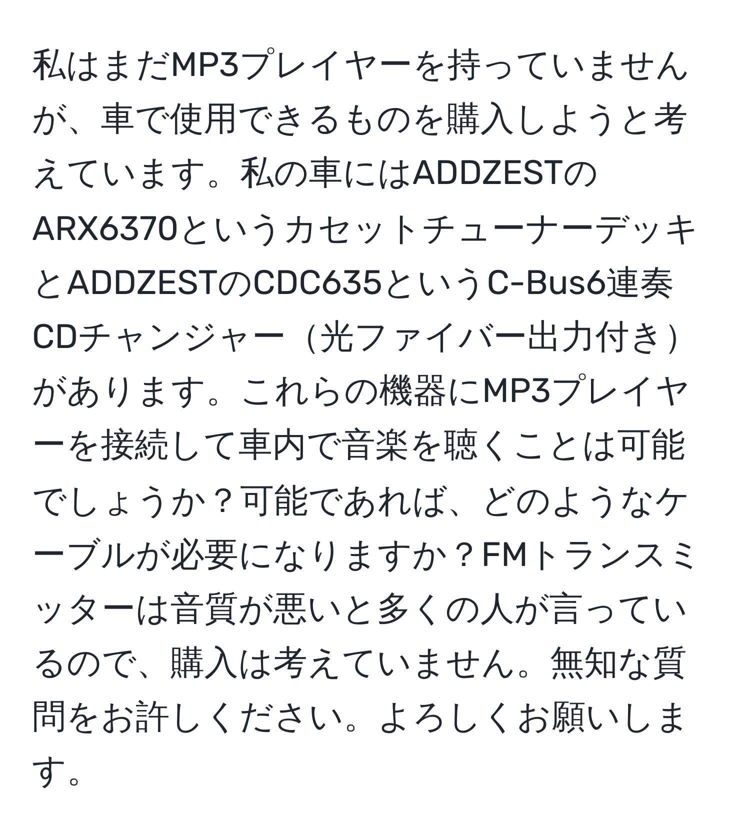 私はまだMP3プレイヤーを持っていませんが、車で使用できるものを購入しようと考えています。私の車にはADDZESTのARX6370というカセットチューナーデッキとADDZESTのCDC635というC-Bus6連奏CDチャンジャー光ファイバー出力付きがあります。これらの機器にMP3プレイヤーを接続して車内で音楽を聴くことは可能でしょうか？可能であれば、どのようなケーブルが必要になりますか？FMトランスミッターは音質が悪いと多くの人が言っているので、購入は考えていません。無知な質問をお許しください。よろしくお願いします。