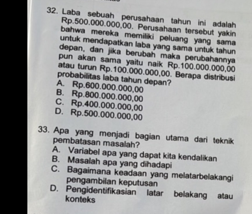 Laba sebuah perusahaan tahun ini adalah
Rp.500.000.000,00. Perusahaan tersebut yakin
bahwa mereka memiliki peluang yang sama
untuk mendapatkan laba yang sama untuk tahun
depan, dan jika berubah maka perubahannya
pun akan sama yaitu naik Rp.100.000.000,00
atau turun Rp.100.000.000,00. Berapa distribusi
probabilitas laba tahun depan?
A. Rp.600.000.000,00
B. Rp.800.000.000,00
C. Rp.400.000.000,00
D. Rp.500.000.000,00
33. Apa yang menjadi bagian utama dari teknik
pembatasan masalah?
A. Variabel apa yang dapat kita kendalikan
B. Masalah apa yang dihadapi
C. Bagaimana keadaan yang melatarbelakangi
pengambilan keputusan
D. Pengidentifikasian latar belakang atau
konteks