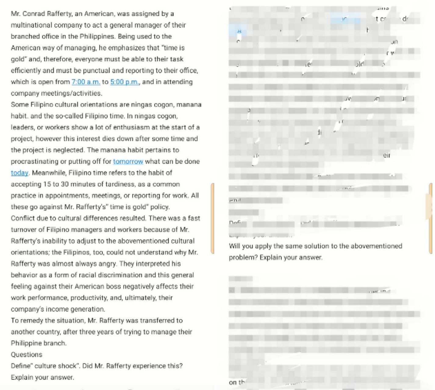 Mr. Conrad Rafferty, an American, was assigned by a 
D 
multinational company to act a general manager of their 

branched office in the Philippines. Being used to the 

American way of managing, he emphasizes that "time is 
gold" and, therefore, everyone must be able to their task 
old 
efficiently and must be punctual and reporting to their office, 
which is open from _ 7:00 a.m. to _ 5:00 p.m., and in attending 
company meetings/activities. 
,n 」 
Some Filipino cultural orientations are ningas cogon, manana 
habit. and the so-called Filipino time. In ningas cogon, 
leaders, or workers show a lot of enthusiasm at the start of a 
1 
project, however this interest dies down after some time and 
] 
the project is neglected. The manana habit pertains to 
procrastinating or putting off for tomorrow what can be done eir 
today. Meanwhile, Filipino time refers to the habit of 
accepting 15 to 30 minutes of tardiness, as a common 
practice in appointments, meetings, or reporting for work. All 
-n il 
these go against Mr. Rafferty's" time is gold" policy. 
Conflict due to cultural differences resulted. There was a fast Dof 
turnover of Filipino managers and workers because of Mr. 
Rafferty's inability to adjust to the abovementioned cultural 
Will you apply the same solution to the abovementioned 
orientations; the Filipinos, too, could not understand why Mr. 
problem? Explain your answer. 
Rafferty was almost always angry. They interpreted his 
behavior as a form of racial discrimination and this general 
feeling against their American boss negatively affects their 
work performance, productivity, and, ultimately, their 
company's income generation. 
To remedy the situation, Mr. Rafferty was transferred to 
another country, after three years of trying to manage their 
Philippine branch. 
Questions 
Define' culture shock', Did Mr. Rafferty experience this? 
Explain your answer. 
on th