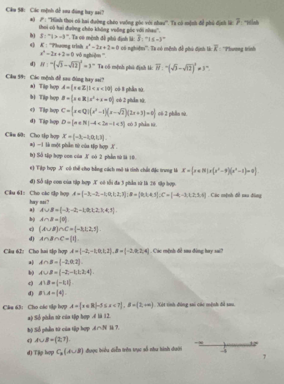Các mệnh đề sau đúng hay sai?
a) P : ''Hình thoi có hai đường chéo vuông góc với nhau''. Ta có mệnh đề phủ định là: overline P : ''Hình
thoi có hai đường chêo không vuông góc với nhau''.
b) S:^ml>-3^m * Ta có mệnh đề phủ định là: overline S:^n1≤ -3^m
c) K : ''Phương trình x^4-2x+2=0 có nghiệm''. Ta có mệnh đề phú định là: overline K : ''Phương trình
x^4-2x+2=0 vô nghiệm ''.
d) H:^(sqrt(3)-sqrt(12))^2=3 Ta có mệnh phủ định là: overline H:^=(sqrt(3)-sqrt(12))^2!= 3^m.
Cầu 59: Các mệnh đề sau đủng hay sai?
a) Tập hợp A= x∈ Z|1 có 8 phần tứ.
b) Tập hợp B= x∈ R|x^2+x=0 có 2 phần tử.
c) Tập hợp C= x∈ Q|(x^2-1)(x-sqrt(2))(2x+3)=0 cỏ 2 phần từ,
d) Tập hợp D= n∈ N|-4<2n-1<5 có 3 phần tứ.
Câu 60: Cho tập hợp X= -3;-1;0;1;3 .
a) -1 là một phần tử của tập hợp X .
b) Số tập hợp con của X có 2 phần tử là 10.
c) Tập hợp X có thể cho bằng cách mô tả tỉnh chất đặc trưng lả X= x∈ N|x(x^2-9)(x^2-1)=0 .
d) Số tập con của tập hợp X có tối đa 3 phần tử là 26 tập hợp.
Câu 61: Cho các tập hợp A= -3;-2;-1;0;1;2;3 ;B= 0;1;4;5 ;C= -4;-3;1;2;5;6. Các mệnh đề sau đùng
hay sai?
a) A∪ B= -3;-2;-1;0;1;2;3;4;5 .
b) A∩ B= 0 .
c) (A∪ B)∩ C= -3;1;2;5 .
d) A∩ B∩ C= 1 .
Câu 62: Cho hai tập hợp A= -2;-1;0;1;2 ,B= -2;0;2;4. Các mệnh đề sau đúng hay sai?
a) A∩ B= -2;0;2 .
b) A∪ B= -2;-1;1;2;4 .
c) A∪ B= -1;1 .
d) B∪ A= 4 .
Câu 63: Cho các tập hợp A= x∈ R|-5≤ x<7 ,B=(2;+∈fty ) , Xét tính đúng sai các mệnh đề sau.
a) Số phần tử của tập hợp A là 12.
b) Số phần tử của tập hợp A∩ N là 7.
c) A∪ B=(2;7).
_ ∈fty 
d) Tập hợp C_2(A∪ B) được biểu diễn trên trục số như hình dưới
-5
7