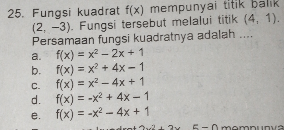 Fungsi kuadrat f(x) mempunyai titik balık
(2,-3). Fungsi tersebut melalui titik (4,1). 
Persamaan fungsi kuadratnya adalah ....
a. f(x)=x^2-2x+1
b. f(x)=x^2+4x-1
C. f(x)=x^2-4x+1
d. f(x)=-x^2+4x-1
e. f(x)=-x^2-4x+1
2.2,2.2 5-0 memnunva