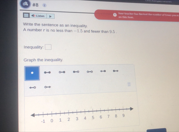 [A, #8 
Your teacher has limited the number of times you m 
》 Listen on this item. 
Write the sentence as an inequality. 
A number r is no less than —1.5 and fewer than 9.5. 
Inequality: □ 
Graph the inequality.