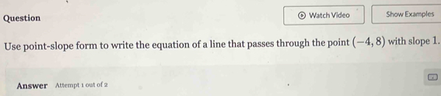 Question Watch Video Show Examples 
Use point-slope form to write the equation of a line that passes through the point (-4,8) with slope 1. 
Answer Attempt 1 out of 2