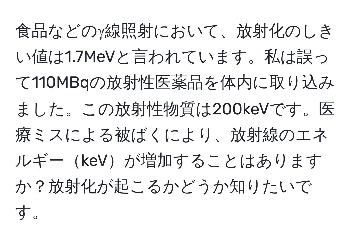 食品などのγ線照射において、放射化のしきい値は1.7MeVと言われています。私は誤って110MBqの放射性医薬品を体内に取り込みました。この放射性物質は200keVです。医療ミスによる被ばくにより、放射線のエネルギーkeVが増加することはありますか？放射化が起こるかどうか知りたいです。