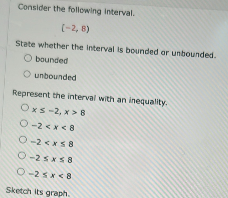 Consider the following interval.
[-2,8)
State whether the interval is bounded or unbounded.
bounded
unbounded
Represent the interval with an inequality.
x≤ -2, x>8
-2
-2
-2≤ x≤ 8
-2≤ x<8</tex> 
Sketch its graph.