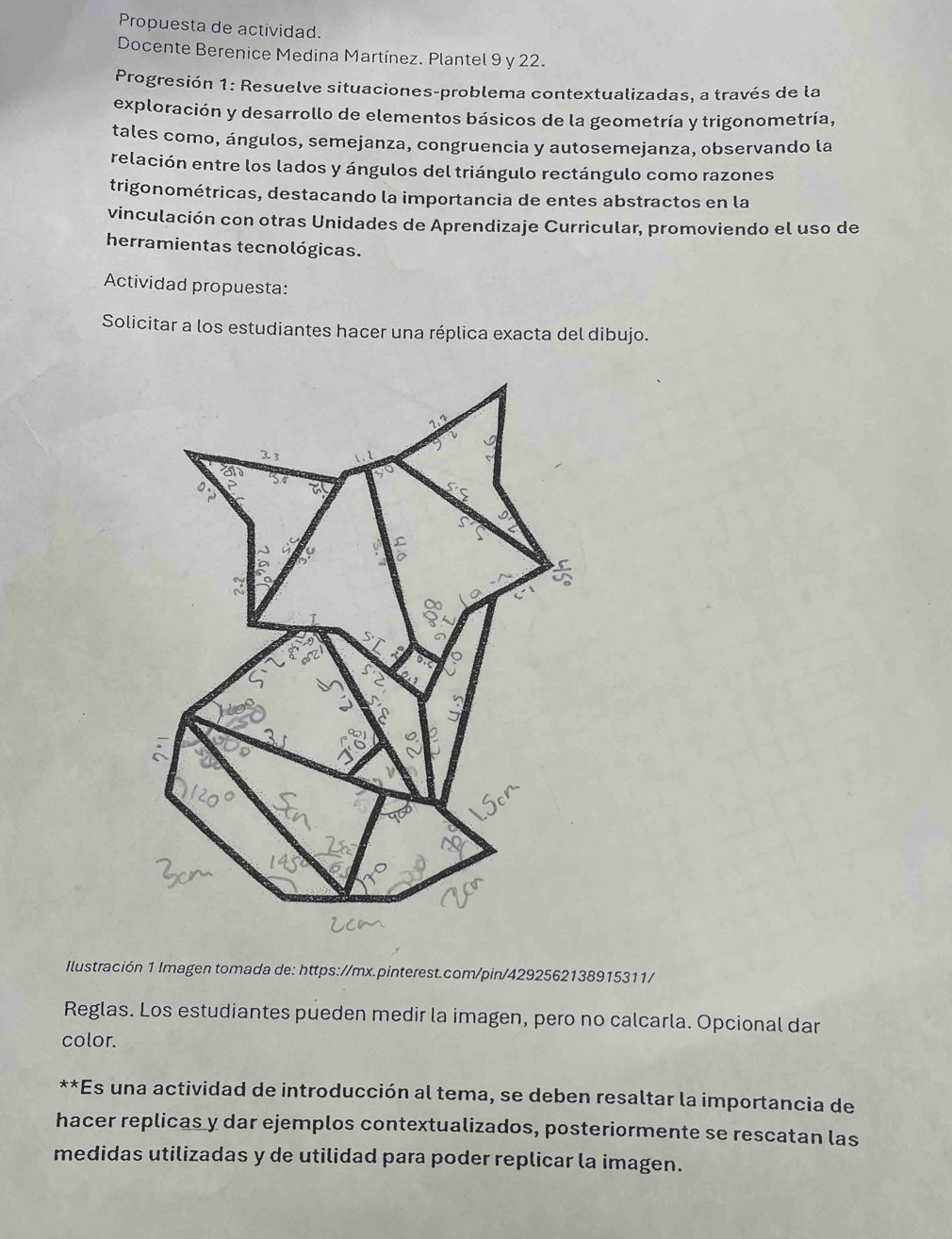 Propuesta de actividad. 
Docente Berenice Medina Martínez. Plantel 9 y 22. 
Progresión 1: Resuelve situaciones-problema contextualizadas, a través de la 
exploración y desarrollo de elementos básicos de la geometría y trigonometría, 
tales como, ángulos, semejanza, congruencia y autosemejanza, observando la 
relación entre los lados y ángulos del triángulo rectángulo como razones 
trigonométricas, destacando la importancia de entes abstractos en la 
vinculación con otras Unidades de Aprendizaje Curricular, promoviendo el uso de 
herramientas tecnológicas. 
Actividad propuesta: 
Solicitar a los estudiantes hacer una réplica exacta del dibujo. 
a 
Ilustración 1 Imagen tomada de: https://mx.pinterest.com/pin/4292562138915311/ 
Reglas. Los estudiantes pueden medir la imagen, pero no calcarla. Opcional dar 
color. 
**Es una actividad de introducción al tema, se deben resaltar la importancia de 
hacer replicas y dar ejemplos contextualizados, posteriormente se rescatan las 
medidas utilizadas y de utilidad para poder replicar la imagen.