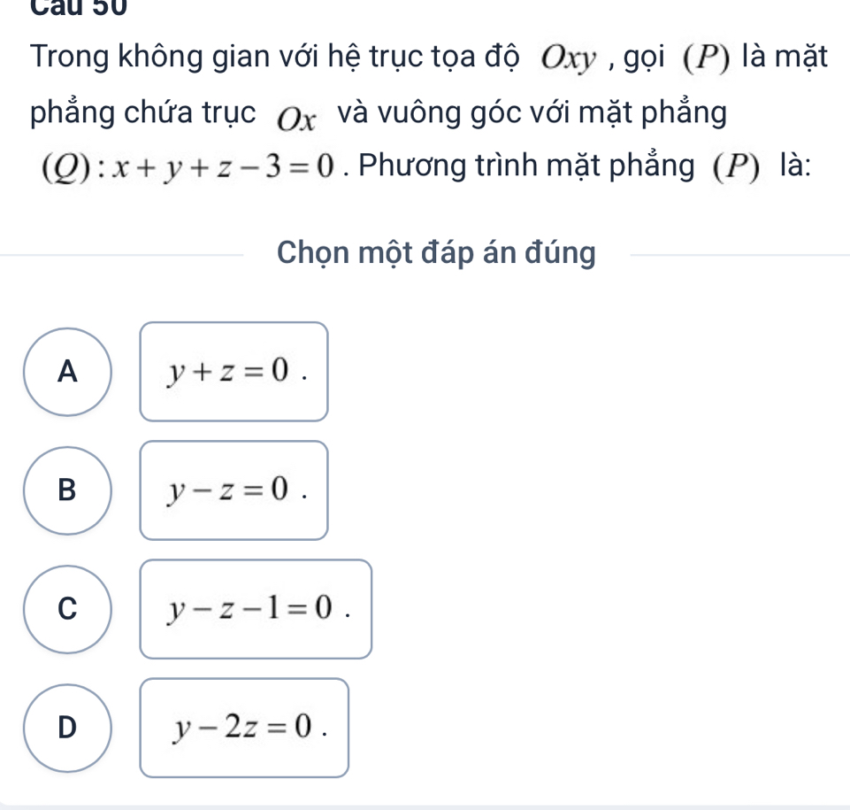 Trong không gian với hệ trục tọa độ Oxy , gọi (P) là mặt
phẳng chứa trục (x và vuông góc với mặt phẳng
(Q) | x+y+z-3=0. Phương trình mặt phẳng (P) là:
Chọn một đáp án đúng
A y+z=0.
B y-z=0.
C y-z-1=0.
D y-2z=0.