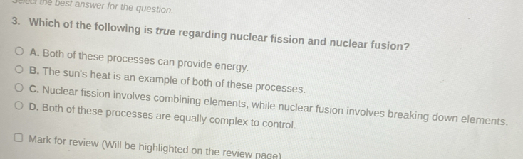 ect the best answer for the question.
3. Which of the following is true regarding nuclear fission and nuclear fusion?
A. Both of these processes can provide energy.
B. The sun's heat is an example of both of these processes.
C. Nuclear fission involves combining elements, while nuclear fusion involves breaking down elements.
D. Both of these processes are equally complex to control.
Mark for review (Will be highlighted on the review page)