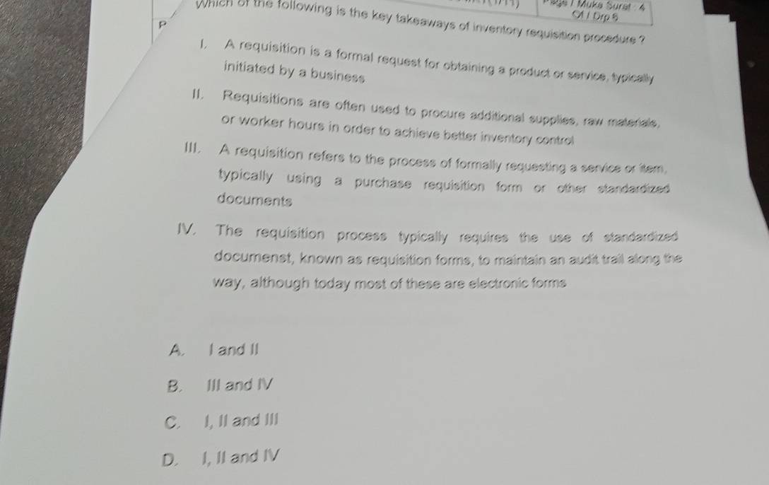 9ge 1 Muka Suret : 4 A 1 Drp 8
which of the following is the key takeaways of inventory requisition procedure ?
p
1. A requisition is a formal request for obtaining a product or service, typically
initiated by a business
II. Requisitions are often used to procure additional supplies, raw materals,
or worker hours in order to achieve better inventory control
III. A requisition refers to the process of formally requesting a service or item,
typically using a purchase requisition form or other standardized
documents
IV. The requisition process typically requires the use of standardized
documenst, known as requisition forms, to maintain an audit trail along the
way, although today most of these are electronic forms
A. I and II
B. III and IV
C. I, II and III
D. I, II and IV