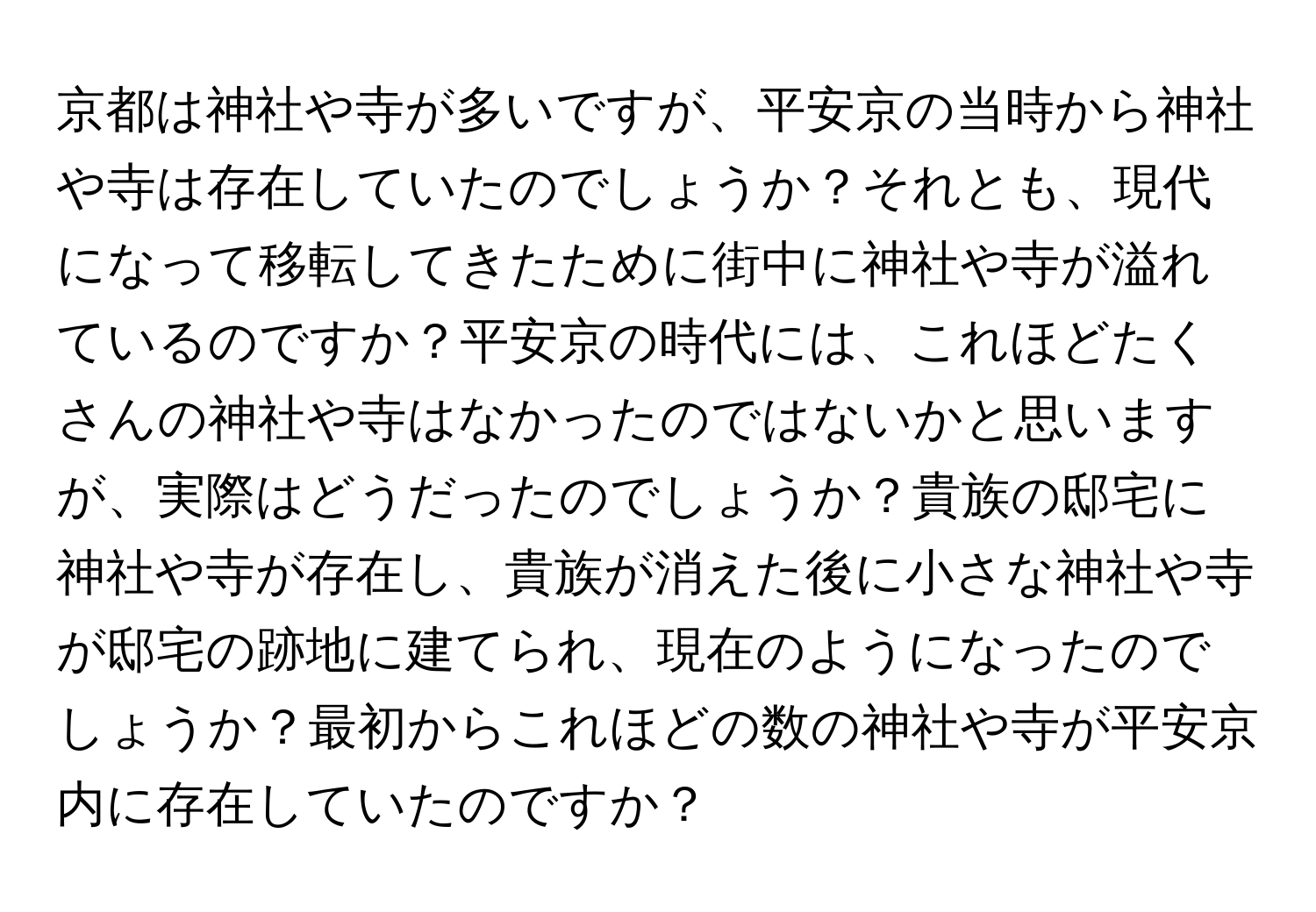 京都は神社や寺が多いですが、平安京の当時から神社や寺は存在していたのでしょうか？それとも、現代になって移転してきたために街中に神社や寺が溢れているのですか？平安京の時代には、これほどたくさんの神社や寺はなかったのではないかと思いますが、実際はどうだったのでしょうか？貴族の邸宅に神社や寺が存在し、貴族が消えた後に小さな神社や寺が邸宅の跡地に建てられ、現在のようになったのでしょうか？最初からこれほどの数の神社や寺が平安京内に存在していたのですか？