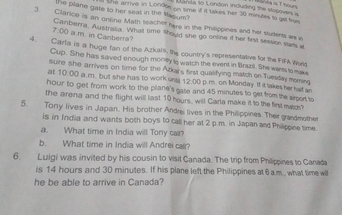 Manila is 7 hours
Manila to London including the stopovers is 
the plane gate to her seat in the stadium? 
ll she arrive in London on time if it takes her 30 minutes to get from 
3. Clarice is an online Math teacher here in the Philippines and her students are in 
Canberra, Australia. What time should she go online if her first session starts at 
7:00 a.m. in Canberra? 
4. Carla is a huge fan of the Azkals, the country's representative for the FIFA World 
Cup. She has saved enough money to watch the event in Brazil. She wants to make 
sure she arrives on time for the Azkal's first qualifying match on Tuesday morning 
at 10:00 a.m. but she has to work until 12:00 p.m. on Monday. If it takes her half an
hour to get from work to the plane's gate and 45 minutes to get from the airport to 
the arena and the flight will last 10 hours, will Carla make it to the first match? 
5. Tony lives in Japan. His brother Andrei lives in the Philippines. Their grandmother 
is in India and wants both boys to call her at 2 p.m. in Japan and Philippine time. 
a. What time in India will Tony call? 
b. What time in India will Andrei call? 
6. Luigi was invited by his cousin to visit Canada. The trip from Philippines to Canada 
is 14 hours and 30 minutes. If his plane left the Philippines at 6 a.m., what time will 
he be able to arrive in Canada?