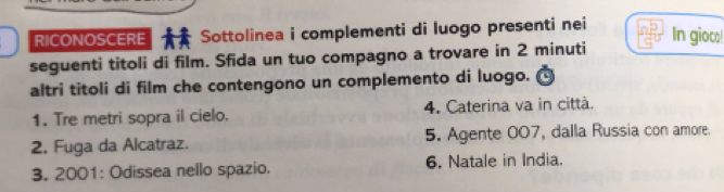 RICONOSCERE Sottolinea i complementi di luogo presenti nei In gioco! 
seguenti titoli di film. Sfida un tuo compagno a trovare in 2 minuti
altri titoli di film che contengono un complemento di luogo. 
1. Tre metri sopra il cielo. 4. Caterina va in città. 
2. Fuga da Alcatraz. 5. Agente 007, dalla Russia con amore. 
3. 2001: Odissea nello spazio. 6. Natale in India.