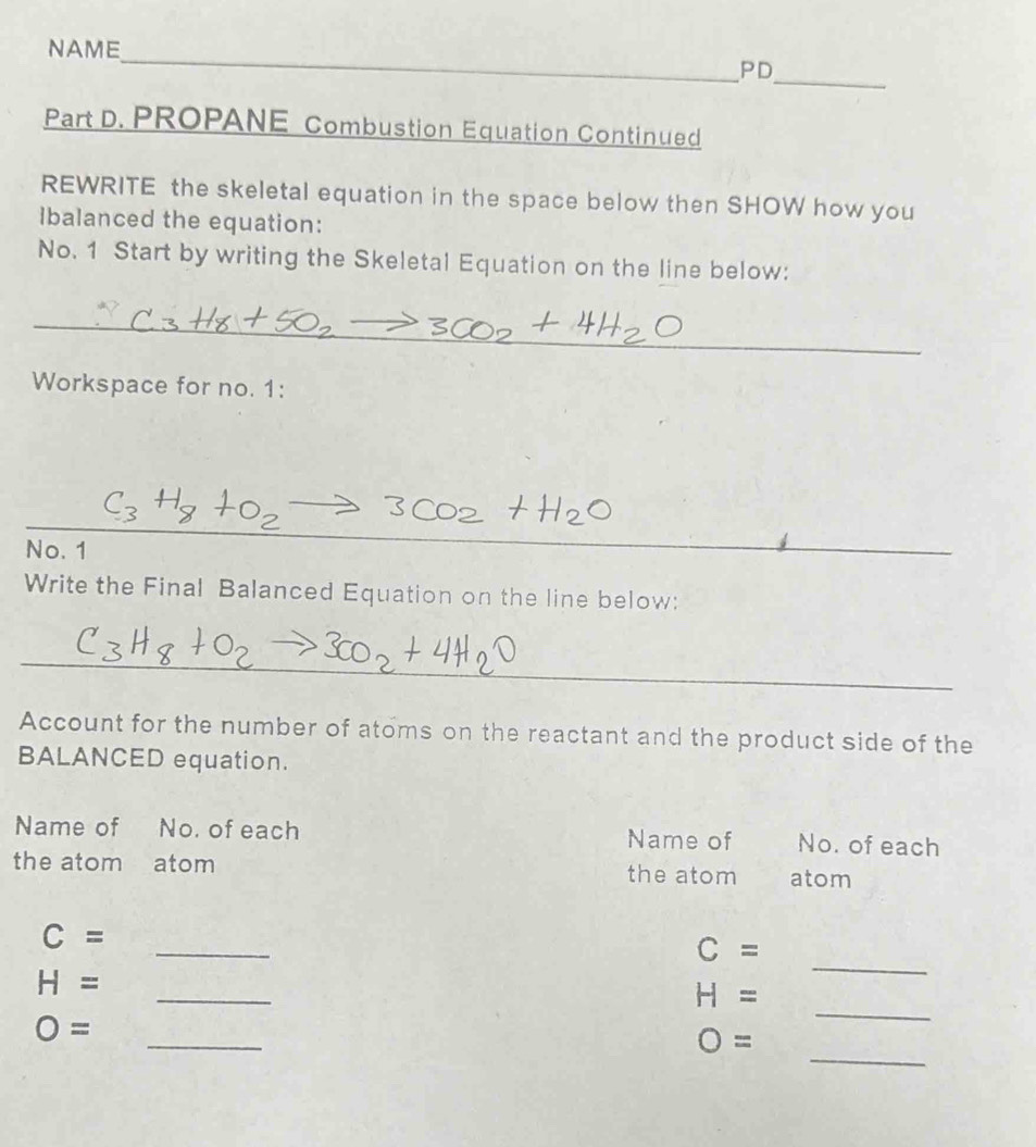 NAME_ 
_ 
PD 
Part D. PROPANE Combustion Equation Continued 
REWRITE the skeletal equation in the space below then SHOW how you 
Ibalanced the equation: 
No. 1 Start by writing the Skeletal Equation on the line below: 
_ 
_ 
Workspace for no. 1: 
_ 
No. 1 
_ 
_ 
Write the Final Balanced Equation on the line below: 
__ 
_ 
Account for the number of atoms on the reactant and the product side of the 
BALANCED equation. 
Name of No. of each No. of each 
Name of 
the atom atom the atom atom 
_
C=
_
C=
_
H=
_
H=
_
O=
_
O=