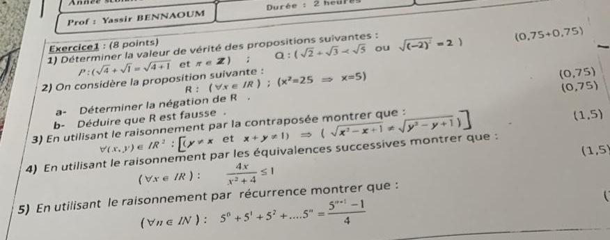 Prof : Yassir BENNAOUM Durée : 2 heure 
Exercice1 : (8 points) 
1) Déterminer la valeur de vérité des propositions suivantes : sqrt((-2)^2)=2) (0,75+0,75)
P:(sqrt(4)+sqrt(1)=sqrt(4+1) et π ∈ Z); Q : (sqrt(2)+sqrt(3)-sqrt(5) ou 
2) On considère la proposition suivante : (forall x∈ IR); (x^2=25Rightarrow x=5)
(0,75)
R
(0,75)
a- Déterminer la négation de R. 
b- Déduire que R est fausse . 
3) En utilisant le raisonnement par la x+y!= 1)Rightarrow (sqrt(x^2-x+1)!= sqrt(y^2-y+1))]
(1,5)
forall (x,y)∈ IR^2:[(y!= x □  et
(1,5)
4) En utilisant le raisonnement par les équivalences successives montrer que :
(forall x∈ IR) :  4x/x^2+4 ≤ 1
5) En utilisant le raisonnement par récurrence montrer que :
(forall n∈ IN):5^n+5^1+5^2+....5^n= (5^(n+1)-1)/4 