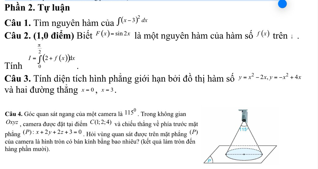 Phần 2. Tự luận
Câu 1. Tìm nguyên hàm của ∈t (x-3)^2dx
Câu 2. (1,0 điểm) Biết F(x)=sin 2x là một nguyên hàm của hàm số f(x) trên : .
Tính I=∈tlimits _0^((frac π)2)(2+f(x))dx
Câu 3. Tính diện tích hình phẳng giới hạn bởi đồ thị hàm số y=x^2-2x,y=-x^2+4x
và hai đường thăng x=0,x=3.
Câu 4. Góc quan sát ngang của một camera là 115^0. Trong không gian
xy^2 7 , camera được đặt tại điểm C(1;2;4) và chiếu thắng về phía trước mặt
phẳng (P): x+2y+2z+3=0. Hỏi vùng quan sát được trên mặt phẳng (P)
của camera là hình tròn có bán kính bằng bao nhiêu? (kết quả làm tròn đến
hàng phần mười).