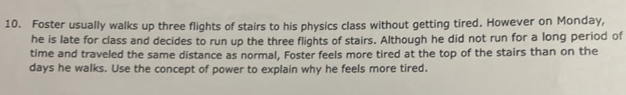 Foster usually walks up three flights of stairs to his physics class without getting tired. However on Monday, 
he is late for class and decides to run up the three flights of stairs. Although he did not run for a long period of 
time and traveled the same distance as normal, Foster feels more tired at the top of the stairs than on the
days he walks. Use the concept of power to explain why he feels more tired.