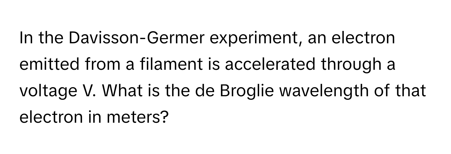 In the Davisson-Germer experiment, an electron emitted from a filament is accelerated through a voltage V. What is the de Broglie wavelength of that electron in meters?