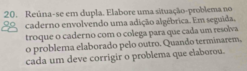 Reúna-se em dupla. Elabore uma situação-problema no 
caderno envolvendo uma adição algébrica. Em seguida, 
troque o caderno com o colega para que cada um resolva 
o problema elaborado pelo outro. Quando terminarem, 
cada um deve corrigir o problema que elaborou.