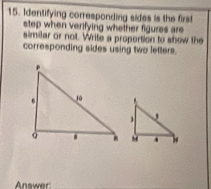 Identifying corresponding sides is the first 
step when verifying whether figures are 
similar or not. Write a propertion to show the 
corresponding sides using two letters. 
Answer_