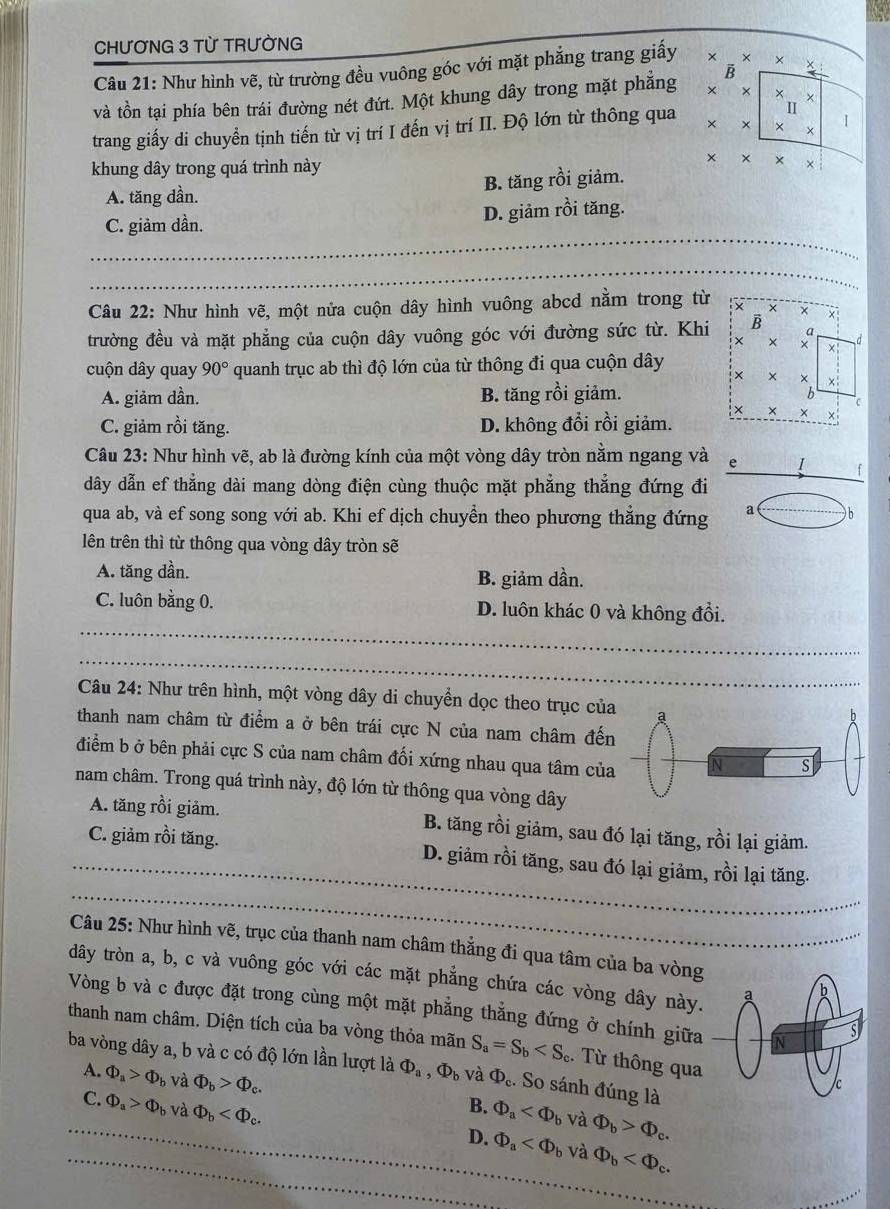 CHƯƠNG 3 TỪ TRƯỜNG
B
Câu 21: Như hình vẽ, từ trường đều vuông góc với mặt phẳng trang giấy × × *
và tồn tại phía bên trái đường nét đứt. Một khung dây trong mặt phẳng × × × *
II
trang giấy di chuyển tịnh tiến từ vị trí I đến vị trí II. Độ lớn từ thông qua × × ×
khung dây trong quá trình này
×
A. tăng dần. B. tăng rồi giảm.
_
C. giảm dần. D. giảm rồi tăng.
_
_
_
_
_
_
Câu 22: Như hình vẽ, một nửa cuộn dây hình vuông abcd nằm trong từ
trường đều và mặt phẳng của cuộn dây vuông góc với đường sức từ. Khi
cuộn dây quay 90° quanh trục ab thì độ lớn của từ thông đi qua cuộn dây
A. giảm dần. B. tăng rồi giảm.
C. giảm rồi tăng. D. không đổi rồi giảm.
Câu 23: Như hình vẽ, ab là đường kính của một vòng dây tròn nằm ngang và e I
dây dẫn ef thẳng dài mang dòng điện cùng thuộc mặt phẳng thẳng đứng đi
qua ab, và ef song song với ab. Khi ef dịch chuyển theo phương thắng đứng a b
lên trên thì từ thông qua vòng dây tròn sẽ
A. tăng dần. B. giảm dần.
_
_
C. luôn bằng 0. D. luôn khác 0 và không đổi.
_
_
_
_
Câu 24: Như trên hình, một vòng dây di chuyển dọc theo trục củ
thanh nam châm từ điểm a ở bên trái cực N của nam châm đến
điểm b ở bên phải cực S của nam châm đối xứng nhau qua tâm của
nam châm. Trong quá trình này, độ lớn từ thông qua vòng dây
A. tăng rồi giảm. B. tăng rồi giảm, sau đó lại tăng, rồi lại giảm.
_
_C. giảm rồi tăng. D. giảm rồi tăng, sau đó lại giảm, rồi lại tăng.
_
Câu 25: Như hình vẽ, trục của thanh nam châm thắng đi qua tâm của ba vòng
dđây tròn a, b, c và vuông góc với các mặt phẳng chứa các vòng dây này.
Vòng b và c được đặt trong cùng một mặt phẳng thẳng đứng ở chính giữa
thanh nam châm. Diện tích của ba vòng thỏa mãn S_a=S_b :. Từ thông qua
ba vòng dây a, b và c có độ lớn lần lượt là Phi _a,Phi _b và Phi _c. So sánh đúng là
_A. Phi _a>Phi _b _ và Phi _b>Phi _c. Phi _b>Phi _c.
B.
C. Phi _a>Phi _b và Phi _b Phi _a và
_
_D. Phi _a và Phi _b
_