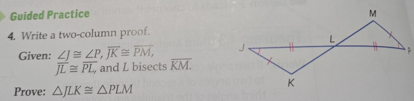 Guided Practice 
4. Write a two-column proof. 
Given: ∠ J≌ ∠ P, overline JK≌ overline PM,
overline JL≌ overline PL, , and L bisects overline KM.
Prove: △ JLK≌ △ PLM