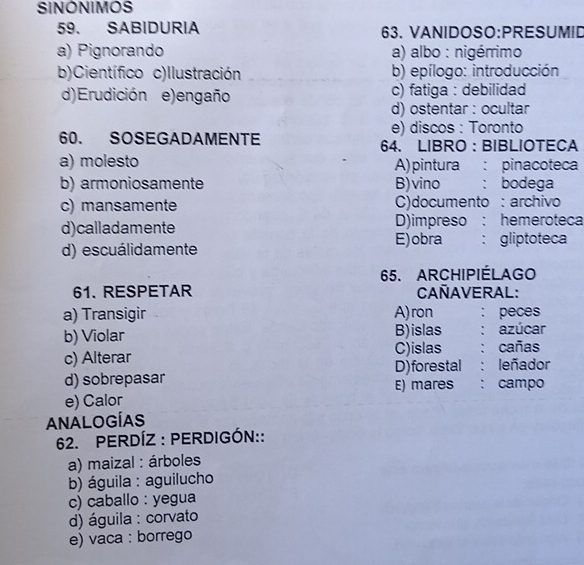 SINONIMOS
59. SABIDURIA 63. VANIDOSO:PRESUMID
a) Pignorando a) albo : nigérrimo
b)Científico c)Ilustración b) epílogo: introducción
d)Erudición e) engaño c) fatiga : debilidad
d) ostentar : ocultar
e) discos : Toronto
60. SOSEGADAMENTE 64. LIBRO: BIBLIOTECA
a) molesto A) pintura : pinacoteca
b) armoniosamente B) vino : bodega
c) mansamente C)documento : archivo
d)calladamente D)impreso : hemeroteca
E)obra
d) escuálidamente : gliptoteca
65. ARCHIPIÉLAGO
61. RESPETAR CAñAVERAL:
a) Transigir A)ron ： peces
b) Violar B)islas ： azúcar
c) Alterar C)islas : cañas
D) forestal : leñador
d) sobrepasar E) mares : campo
e) Calor
ANALOGÍAS
62. PERDÍZ : PERDIGÓN::
a) maizal : árboles
b) águila : aguilucho
c) caballo : yegua
d) águila : corvato
e) vaca : borrego