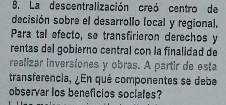 La descentralización creó centro de 
decisión sobre el desarrollo local y regional. 
Para tal efecto, se transfirieron derechos y 
rentas del gobierno central con la finalidad de 
realizar inversiones y obras. A partir de esta 
transferencia, ¿En qué componentes se debe 
observar los beneficios sociales?