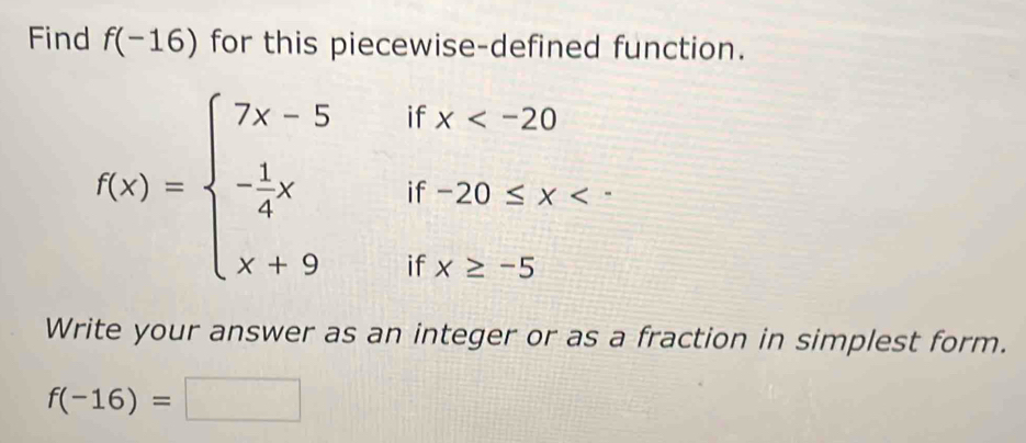 Find f(-16) for this piecewise-defined function.
f(x)=beginarrayl 7x-5 - 1/4 x x+9endarray. beginarrayr ifx
if x≥ -5
Write your answer as an integer or as a fraction in simplest form.
f(-16)=□