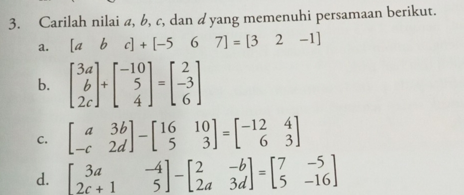 Carilah nilai a, b, c, dan dyang memenuhi persamaan berikut.
a. [abc]+[-567]=[32-1]
b. beginbmatrix 3a b 2cendbmatrix +beginbmatrix -10 5 4endbmatrix =beginbmatrix 2 -3 6endbmatrix
C. beginbmatrix a&3b -c&2dendbmatrix -beginbmatrix 16&10 5&3endbmatrix =beginbmatrix -12&4 6&3endbmatrix
d. beginbmatrix 3a&-4 2c+1&5endbmatrix -beginbmatrix 2&-b 2a&3dendbmatrix =beginbmatrix 7&-5 5&-16endbmatrix