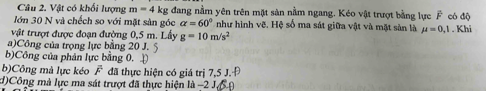 Vật có khối lượng m=4kg đang nằm yên trên mặt sàn nằm ngang. Kéo vật trượt bằng lực vector F có độ
lớn 30 N và chếch so với mặt sản góc alpha =60° như hình vẽ. Hệ số ma sát giữa vật và mặt sản là mu =0,1. Khi
vật trượt được đoạn đường 0,5 m. Lấy g=10m/s^2
a)Công của trọng lực bằng 20 J.
b)Công của phản lực bằng 0.
b)Công mà lực kéo vector F đã thực hiện có giá trị 7,5 J.·Đ
d)Công mà lực ma sát trượt đã thực hiện là −2 J.